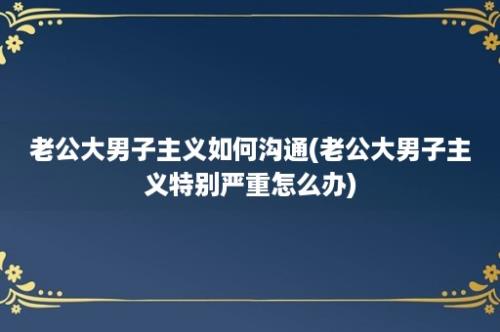 老公大男子主义如何沟通(老公大男子主义特别严重怎么办)