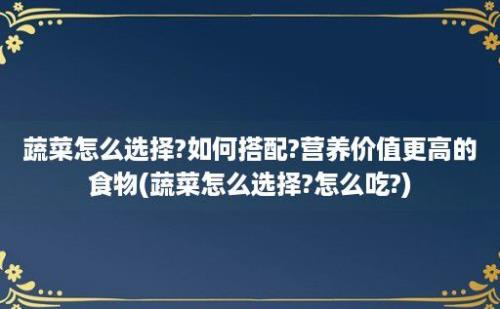 蔬菜怎么选择?如何搭配?营养价值更高的食物(蔬菜怎么选择?怎么吃?)