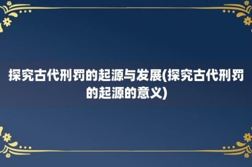 探究古代刑罚的起源与发展(探究古代刑罚的起源的意义)