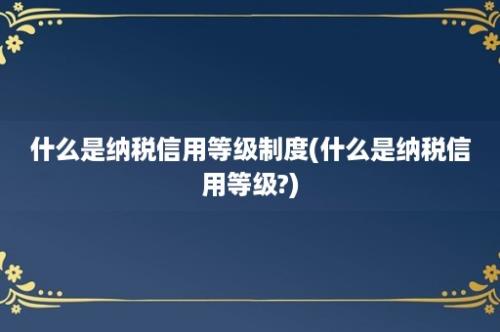 什么是纳税信用等级制度(什么是纳税信用等级?)