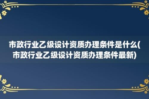 市政行业乙级设计资质办理条件是什么(市政行业乙级设计资质办理条件最新)