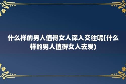 什么样的男人值得女人深入交往呢(什么样的男人值得女人去爱)