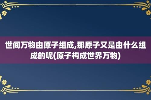 世间万物由原子组成,那原子又是由什么组成的呢(原子构成世界万物)