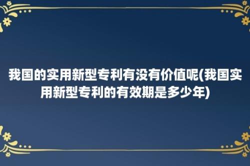 我国的实用新型专利有没有价值呢(我国实用新型专利的有效期是多少年)