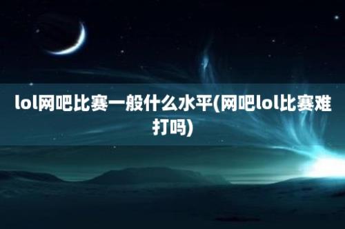 lol网吧比赛一般什么水平(网吧lol比赛难打吗)