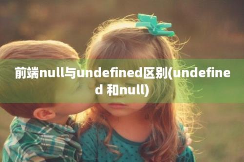前端null与undefined区别(undefined 和null)