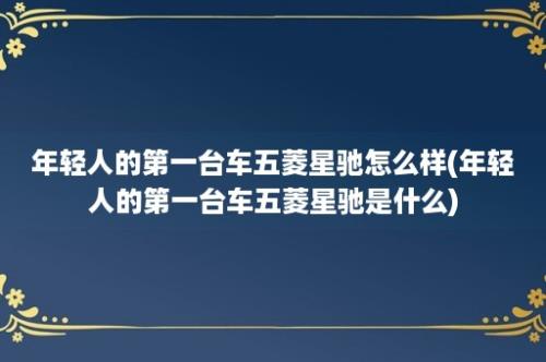 年轻人的第一台车五菱星驰怎么样(年轻人的第一台车五菱星驰是什么)