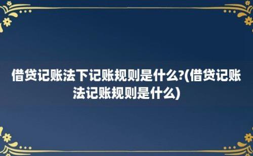 借贷记账法下记账规则是什么?(借贷记账法记账规则是什么)