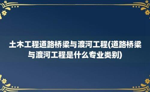 土木工程道路桥梁与渡河工程(道路桥梁与渡河工程是什么专业类别)