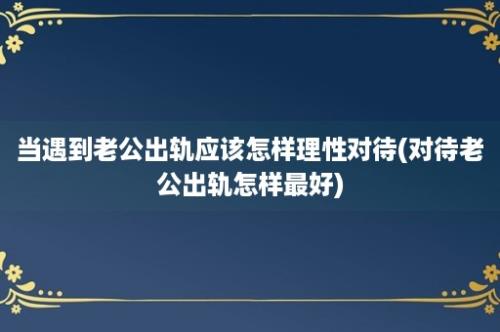 当遇到老公出轨应该怎样理性对待(对待老公出轨怎样最好)