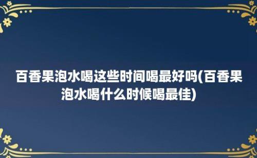 百香果泡水喝这些时间喝最好吗(百香果泡水喝什么时候喝最佳)