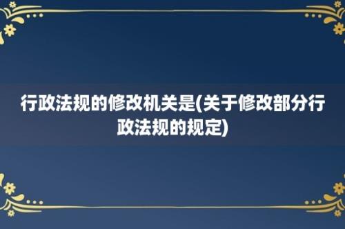 行政法规的修改机关是(关于修改部分行政法规的规定)