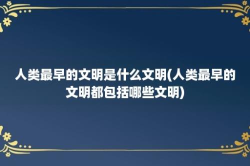 人类最早的文明是什么文明(人类最早的文明都包括哪些文明)