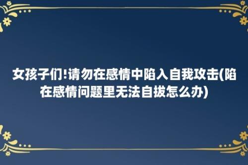 女孩子们!请勿在感情中陷入自我攻击(陷在感情问题里无法自拔怎么办)