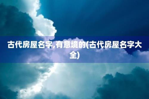 古代房屋名字,有意境的(古代房屋名字大全)