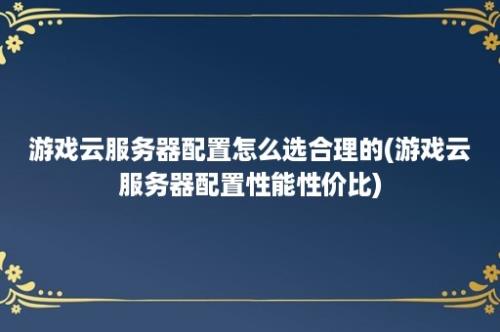 游戏云服务器配置怎么选合理的(游戏云服务器配置性能性价比)