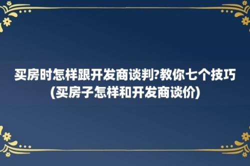 买房时怎样跟开发商谈判?教你七个技巧(买房子怎样和开发商谈价)