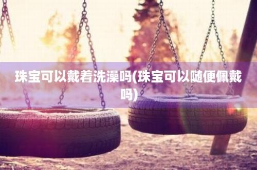 珠宝可以戴着洗澡吗(珠宝可以随便佩戴吗)