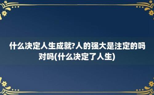 什么决定人生成就?人的强大是注定的吗对吗(什么决定了人生)