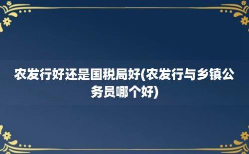 农发行好还是国税局好(农发行与乡镇公务员哪个好)