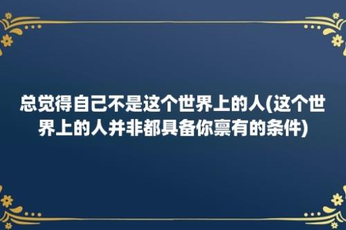 总觉得自己不是这个世界上的人(这个世界上的人并非都具备你禀有的条件)