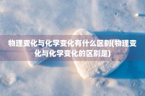 物理变化与化学变化有什么区别(物理变化与化学变化的区别是)