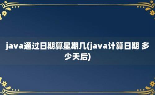 java通过日期算星期几(java计算日期 多少天后)