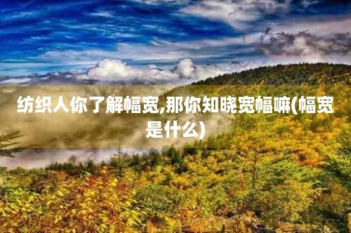 纺织人你了解幅宽,那你知晓宽幅嘛(幅宽是什么)