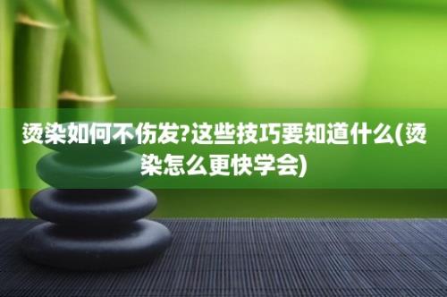 烫染如何不伤发?这些技巧要知道什么(烫染怎么更快学会)