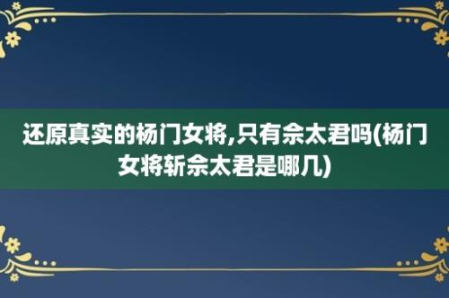 还原真实的杨门女将,只有佘太君吗(杨门女将斩佘太君是哪几)