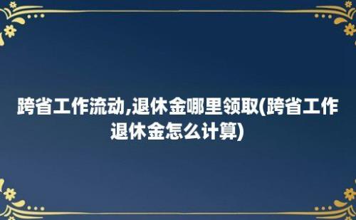 跨省工作流动,退休金哪里领取(跨省工作退休金怎么计算)