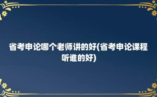 省考申论哪个老师讲的好(省考申论课程听谁的好)