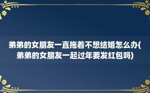 弟弟的女朋友一直拖着不想结婚怎么办(弟弟的女朋友一起过年要发红包吗)