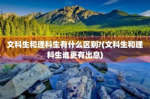 文科生和理科生有什么区别?(文科生和理科生谁更有出息)