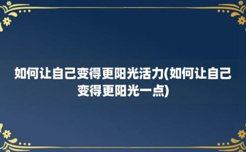 如何让自己变得更阳光活力(如何让自己变得更阳光一点)