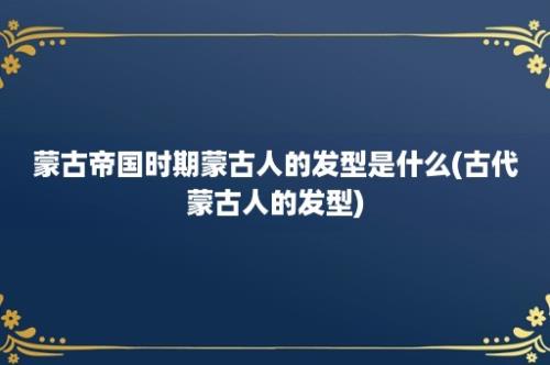 蒙古帝国时期蒙古人的发型是什么(古代蒙古人的发型)