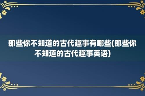 那些你不知道的古代趣事有哪些(那些你不知道的古代趣事英语)