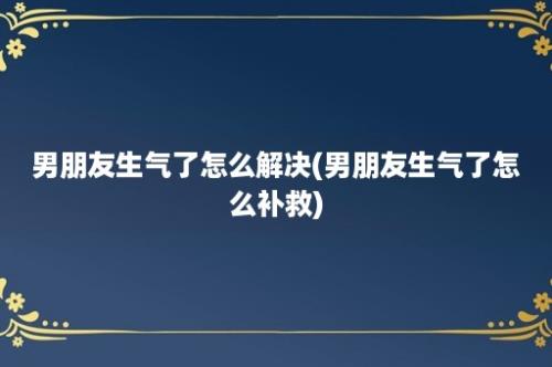 男朋友生气了怎么解决(男朋友生气了怎么补救)