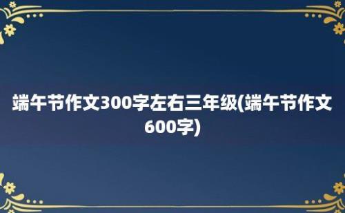 端午节作文300字左右三年级(端午节作文600字)