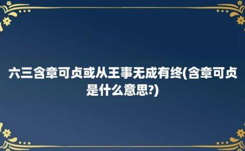 六三含章可贞或从王事无成有终(含章可贞是什么意思?)