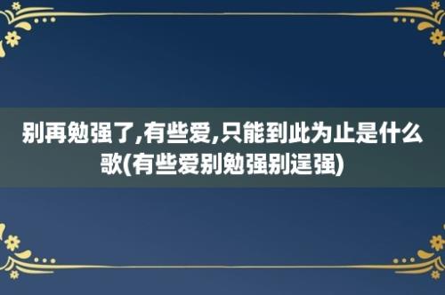 别再勉强了,有些爱,只能到此为止是什么歌(有些爱别勉强别逞强)