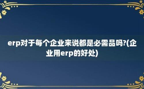 erp对于每个企业来说都是必需品吗?(企业用erp的好处)