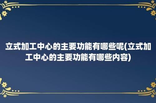 立式加工中心的主要功能有哪些呢(立式加工中心的主要功能有哪些内容)