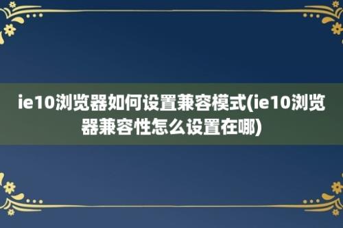 ie10浏览器如何设置兼容模式(ie10浏览器兼容性怎么设置在哪)