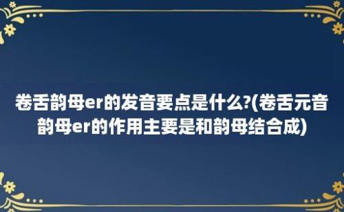 卷舌韵母er的发音要点是什么?(卷舌元音韵母er的作用主要是和韵母结合成)