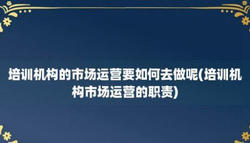 培训机构的市场运营要如何去做呢(培训机构市场运营的职责)