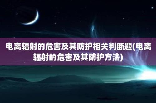 电离辐射的危害及其防护相关判断题(电离辐射的危害及其防护方法)