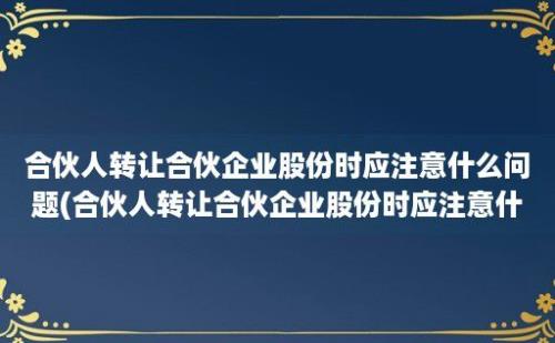 合伙人转让合伙企业股份时应注意什么问题(合伙人转让合伙企业股份时应注意什么)