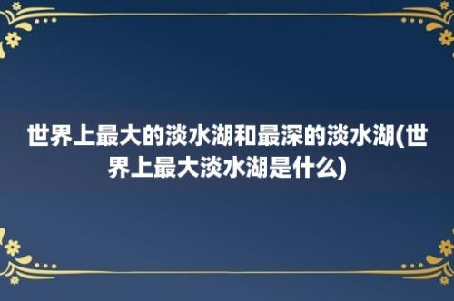 世界上最大的淡水湖和最深的淡水湖(世界上最大淡水湖是什么)