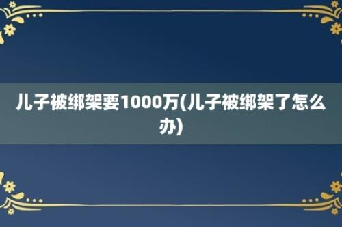 儿子被绑架要1000万(儿子被绑架了怎么办)